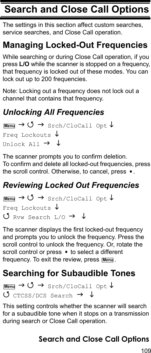 109Search and Close Call OptionsSearch and Close Call OptionsThe settings in this section affect custom searches, service searches, and Close Call operation.Managing Locked-Out FrequenciesWhile searching or during Close Call operation, if you press L/O while the scanner is stopped on a frequency, that frequency is locked out of these modes. You can lock out up to 200 frequencies.Note: Locking out a frequency does not lock out a channel that contains that frequency.Unlocking All Frequencies    Srch/CloCall Opt  Freq Lockouts  Unlock All  The scanner prompts you to confirm deletion. To confirm and delete all locked-out frequencies, press the scroll control. Otherwise, to cancel, press  .Reviewing Locked Out Frequencies    Srch/CloCall Opt  Freq Lockouts   Rvw Search L/O   The scanner displays the first locked-out frequency and prompts you to unlock the frequency. Press the scroll control to unlock the frequency. Or, rotate the scroll control or press   to select a different frequency. To exit the review, press  .Searching for Subaudible Tones    Srch/CloCall Opt   CTCSS/DCS Search   This setting controls whether the scanner will search for a subaudible tone when it stops on a transmission during search or Close Call operation.MenuMenuMenuMenuSearch and Close Call Options