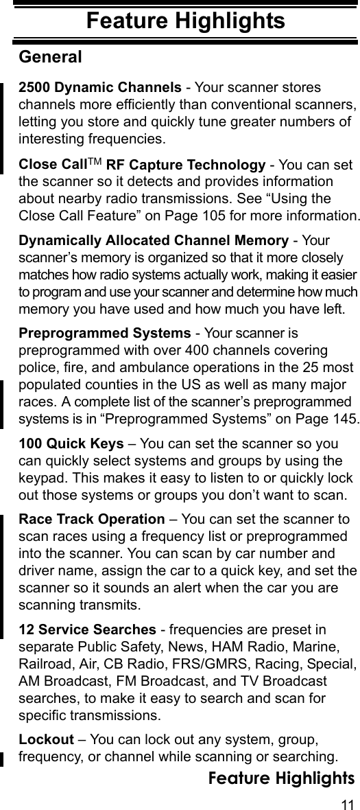 11Feature HighlightsFeature HighlightsGeneral2500 Dynamic Channels - Your scanner stores channels more efficiently than conventional scanners, letting you store and quickly tune greater numbers of interesting frequencies.Close CallTM RF Capture Technology - You can set the scanner so it detects and provides information about nearby radio transmissions. See “Using the Close Call Feature” on Page 105 for more information.Dynamically Allocated Channel Memory - Your scanner’s memory is organized so that it more closely matches how radio systems actually work, making it easier to program and use your scanner and determine how much memory you have used and how much you have left.Preprogrammed Systems - Your scanner is preprogrammed with over 400 channels covering police, fire, and ambulance operations in the 25 most populated counties in the US as well as many major races. A complete list of the scanner’s preprogrammed systems is in “Preprogrammed Systems” on Page 145.100 Quick Keys – You can set the scanner so you can quickly select systems and groups by using the keypad. This makes it easy to listen to or quickly lock out those systems or groups you don’t want to scan.Race Track Operation – You can set the scanner to scan races using a frequency list or preprogrammed into the scanner. You can scan by car number and driver name, assign the car to a quick key, and set the scanner so it sounds an alert when the car you are scanning transmits.12 Service Searches - frequencies are preset in separate Public Safety, News, HAM Radio, Marine, Railroad, Air, CB Radio, FRS/GMRS, Racing, Special, AM Broadcast, FM Broadcast, and TV Broadcast searches, to make it easy to search and scan for specific transmissions.Lockout – You can lock out any system, group, frequency, or channel while scanning or searching. Feature Highlights