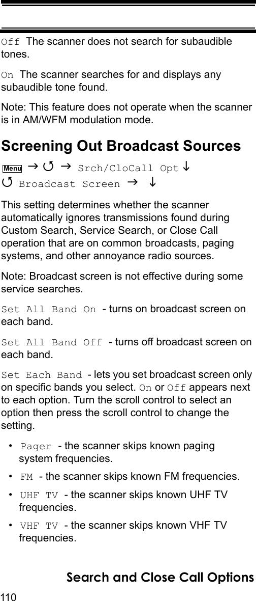 110Search and Close Call OptionsOff  The scanner does not search for subaudible tones.On  The scanner searches for and displays any subaudible tone found.Note: This feature does not operate when the scanner is in AM/WFM modulation mode.Screening Out Broadcast Sources    Srch/CloCall Opt   Broadcast Screen   This setting determines whether the scanner automatically ignores transmissions found during Custom Search, Service Search, or Close Call operation that are on common broadcasts, paging systems, and other annoyance radio sources.Note: Broadcast screen is not effective during some service searches.Set All Band On - turns on broadcast screen on each band.Set All Band Off - turns off broadcast screen on each band.Set Each Band - lets you set broadcast screen only on specific bands you select. On or Off appears next to each option. Turn the scroll control to select an option then press the scroll control to change the setting.•Pager - the scanner skips known paging system frequencies.•FM - the scanner skips known FM frequencies.•UHF TV - the scanner skips known UHF TV frequencies.•VHF TV - the scanner skips known VHF TV frequencies.Menu