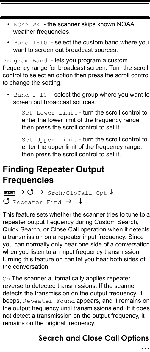 111Search and Close Call Options•NOAA WX - the scanner skips known NOAA weather frequencies.•Band 1-10 - select the custom band where you want to screen out broadcast sources.Program Band - lets you program a custom frequency range for broadcast screen. Turn the scroll control to select an option then press the scroll control to change the setting.•Band 1-10 - select the group where you want to screen out broadcast sources.Set Lower Limit - turn the scroll control to enter the lower limit of the frequency range, then press the scroll control to set it.Set Upper Limit - turn the scroll control to enter the upper limit of the frequency range, then press the scroll control to set it.Finding Repeater Output Frequencies    Srch/CloCall Opt   Repeater Find   This feature sets whether the scanner tries to tune to a repeater output frequency during Custom Search, Quick Search, or Close Call operation when it detects a transmission on a repeater input frequency. Since you can normally only hear one side of a conversation when you listen to an input frequency transmission, turning this feature on can let you hear both sides of the conversation.On The scanner automatically applies repeater reverse to detected transmissions. If the scanner detects the transmission on the output frequency, it beeps, Repeater Found appears, and it remains on the output frequency until transmissions end. If it does not detect a transmission on the output frequency, it remains on the original frequency.Menu