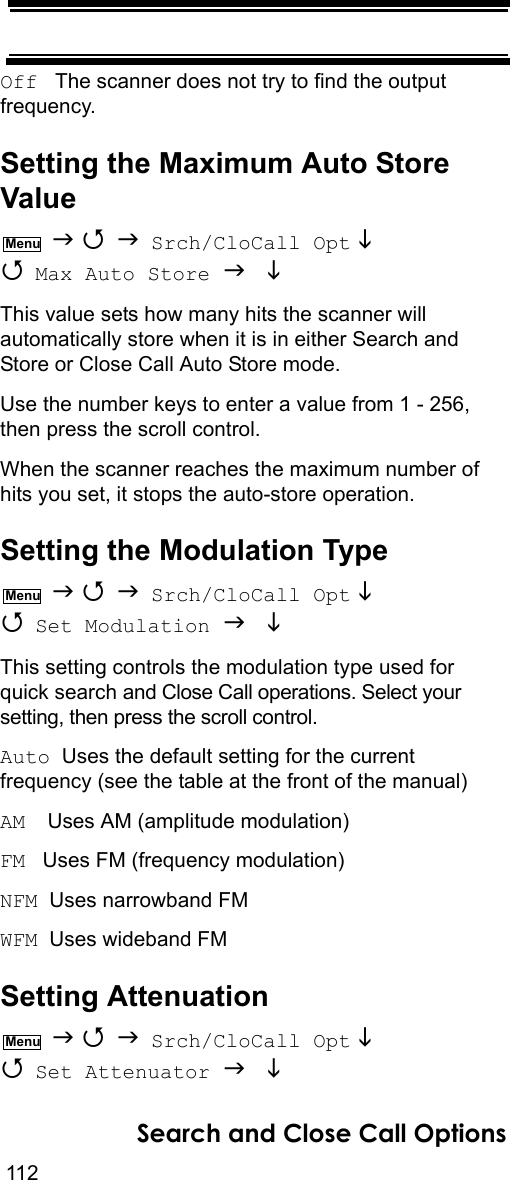 112Search and Close Call OptionsOff   The scanner does not try to find the output frequency.Setting the Maximum Auto Store Value    Srch/CloCall Opt   Max Auto Store   This value sets how many hits the scanner will automatically store when it is in either Search and Store or Close Call Auto Store mode.Use the number keys to enter a value from 1 - 256, then press the scroll control.When the scanner reaches the maximum number of hits you set, it stops the auto-store operation.Setting the Modulation Type    Srch/CloCall Opt   Set Modulation   This setting controls the modulation type used for quick search and Close Call operations. Select your setting, then press the scroll control.Auto  Uses the default setting for the current frequency (see the table at the front of the manual)AM   Uses AM (amplitude modulation)FM   Uses FM (frequency modulation)NFM  Uses narrowband FMWFM  Uses wideband FMSetting Attenuation    Srch/CloCall Opt   Set Attenuator   MenuMenuMenu