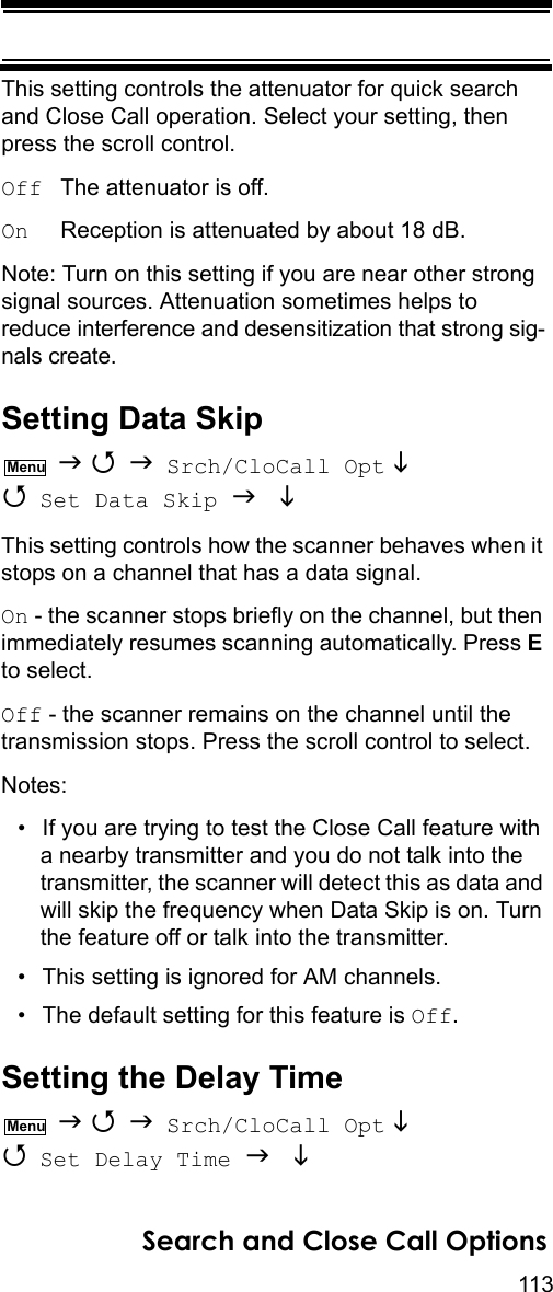 113Search and Close Call OptionsThis setting controls the attenuator for quick search and Close Call operation. Select your setting, then press the scroll control.Off  The attenuator is off.On     Reception is attenuated by about 18 dB.Note: Turn on this setting if you are near other strong signal sources. Attenuation sometimes helps to reduce interference and desensitization that strong sig-nals create.Setting Data Skip    Srch/CloCall Opt   Set Data Skip   This setting controls how the scanner behaves when it stops on a channel that has a data signal.On - the scanner stops briefly on the channel, but then immediately resumes scanning automatically. Press E to select.Off - the scanner remains on the channel until the transmission stops. Press the scroll control to select.Notes:• If you are trying to test the Close Call feature with a nearby transmitter and you do not talk into the transmitter, the scanner will detect this as data and will skip the frequency when Data Skip is on. Turn the feature off or talk into the transmitter.• This setting is ignored for AM channels.• The default setting for this feature is Off.Setting the Delay Time    Srch/CloCall Opt   Set Delay Time   MenuMenu