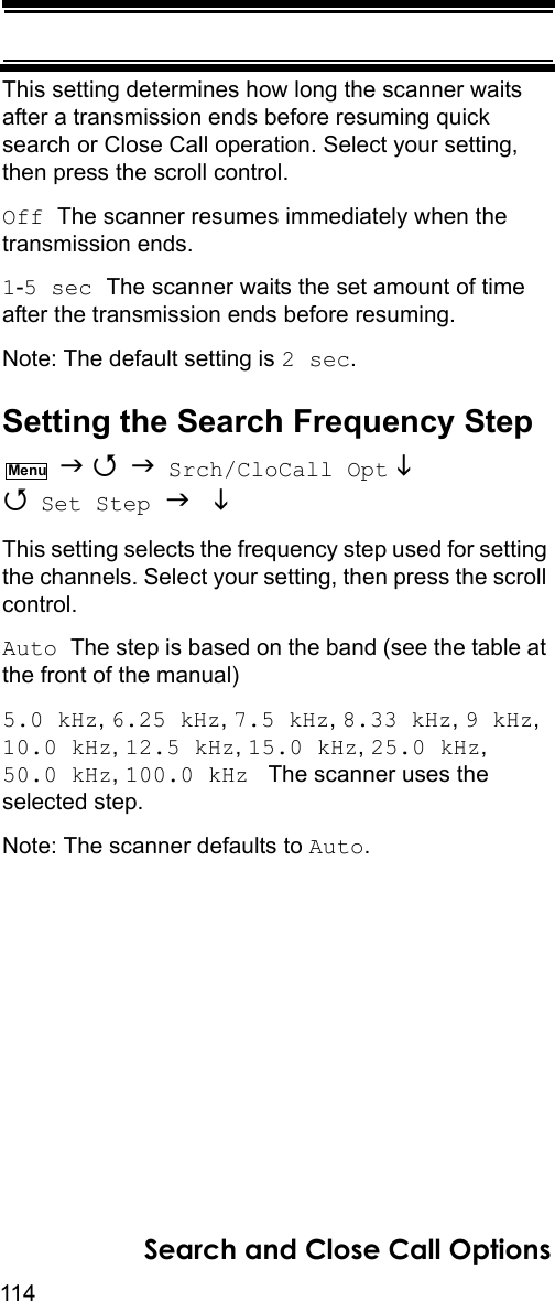 114Search and Close Call OptionsThis setting determines how long the scanner waits after a transmission ends before resuming quick search or Close Call operation. Select your setting, then press the scroll control.Off The scanner resumes immediately when the transmission ends.1-5 sec The scanner waits the set amount of time after the transmission ends before resuming.Note: The default setting is 2 sec.Setting the Search Frequency Step    Srch/CloCall Opt   Set Step   This setting selects the frequency step used for setting the channels. Select your setting, then press the scroll control.Auto The step is based on the band (see the table at the front of the manual)5.0 kHz, 6.25 kHz, 7.5 kHz, 8.33 kHz, 9 kHz,  10.0 kHz, 12.5 kHz, 15.0 kHz, 25.0 kHz, 50.0 kHz, 100.0 kHz   The scanner uses the selected step.Note: The scanner defaults to Auto.Menu