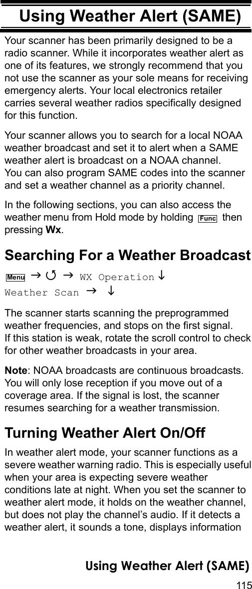 115Using Weather Alert (SAME)Using Weather Alert (SAME)Your scanner has been primarily designed to be a radio scanner. While it incorporates weather alert as one of its features, we strongly recommend that you not use the scanner as your sole means for receiving emergency alerts. Your local electronics retailer carries several weather radios specifically designed for this function.Your scanner allows you to search for a local NOAA weather broadcast and set it to alert when a SAME weather alert is broadcast on a NOAA channel. You can also program SAME codes into the scanner and set a weather channel as a priority channel.In the following sections, you can also access the weather menu from Hold mode by holding   then pressing Wx.Searching For a Weather Broadcast    WX Operation  Weather Scan   The scanner starts scanning the preprogrammed weather frequencies, and stops on the first signal. If this station is weak, rotate the scroll control to check for other weather broadcasts in your area.Note: NOAA broadcasts are continuous broadcasts. You will only lose reception if you move out of a coverage area. If the signal is lost, the scanner resumes searching for a weather transmission. Turning Weather Alert On/OffIn weather alert mode, your scanner functions as a severe weather warning radio. This is especially useful when your area is expecting severe weather conditions late at night. When you set the scanner to weather alert mode, it holds on the weather channel, but does not play the channel’s audio. If it detects a weather alert, it sounds a tone, displays information FuncMenuUsing Weather Alert (SAME)