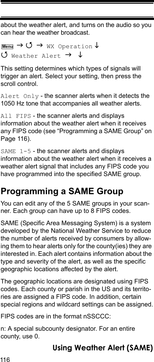 116Using Weather Alert (SAME)about the weather alert, and turns on the audio so you can hear the weather broadcast.    WX Operation   Weather Alert   This setting determines which types of signals will trigger an alert. Select your setting, then press the scroll control.Alert Only - the scanner alerts when it detects the 1050 Hz tone that accompanies all weather alerts.All FIPS - the scanner alerts and displays information about the weather alert when it receives any FIPS code (see “Programming a SAME Group” on Page 116).SAME 1-5 - the scanner alerts and displays information about the weather alert when it receives a weather alert signal that includes any FIPS code you have programmed into the specified SAME group.Programming a SAME GroupYou can edit any of the 5 SAME groups in your scan-ner. Each group can have up to 8 FIPS codes.SAME (Specific Area Messaging System) is a system developed by the National Weather Service to reduce the number of alerts received by consumers by allow-ing them to hear alerts only for the county(ies) they are interested in. Each alert contains information about the type and severity of the alert, as well as the specific geographic locations affected by the alert.The geographic locations are designated using FIPS codes. Each county or parish in the US and its territo-ries are assigned a FIPS code. In addition, certain special regions and wildcard settings can be assigned.FIPS codes are in the format nSSCCC:n: A special subcounty designator. For an entire county, use 0.Menu