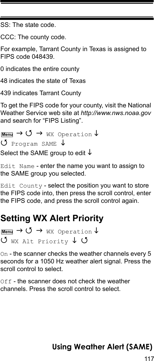 117Using Weather Alert (SAME)SS: The state code.CCC: The county code.For example, Tarrant County in Texas is assigned to FIPS code 048439.0 indicates the entire county48 indicates the state of Texas439 indicates Tarrant CountyTo get the FIPS code for your county, visit the National Weather Service web site at http://www.nws.noaa.gov and search for “FIPS Listing”.    WX Operation   Program SAME  Select the SAME group to edit  Edit Name - enter the name you want to assign to the SAME group you selected.Edit County - select the position you want to store the FIPS code into, then press the scroll control, enter the FIPS code, and press the scroll control again.Setting WX Alert Priority    WX Operation   WX Alt Priority  On - the scanner checks the weather channels every 5 seconds for a 1050 Hz weather alert signal. Press the scroll control to select.Off - the scanner does not check the weather channels. Press the scroll control to select.MenuMenu