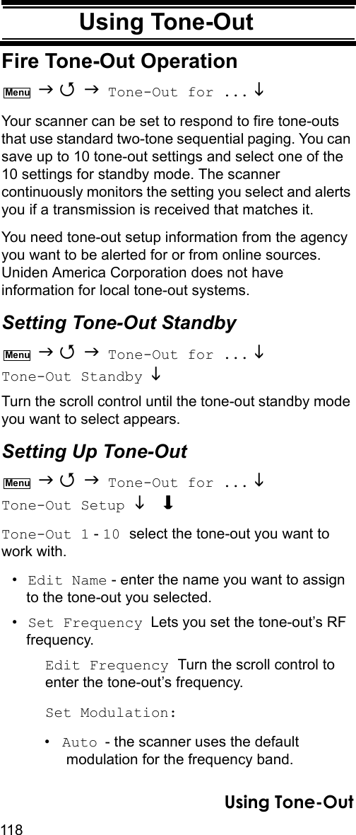 118Using Tone-OutUsing Tone-OutFire Tone-Out Operation    Tone-Out for ... Your scanner can be set to respond to fire tone-outs that use standard two-tone sequential paging. You can save up to 10 tone-out settings and select one of the 10 settings for standby mode. The scanner continuously monitors the setting you select and alerts you if a transmission is received that matches it.You need tone-out setup information from the agency you want to be alerted for or from online sources. Uniden America Corporation does not have information for local tone-out systems.Setting Tone-Out Standby    Tone-Out for ...  Tone-Out Standby  Turn the scroll control until the tone-out standby mode you want to select appears.Setting Up Tone-Out    Tone-Out for ...  Tone-Out Setup  Tone-Out 1 - 10 select the tone-out you want to work with.•Edit Name - enter the name you want to assign to the tone-out you selected.•Set Frequency  Lets you set the tone-out’s RF frequency.Edit Frequency Turn the scroll control to enter the tone-out’s frequency.Set Modulation:•Auto - the scanner uses the default modulation for the frequency band.MenuMenuMenuUsing Tone-Out