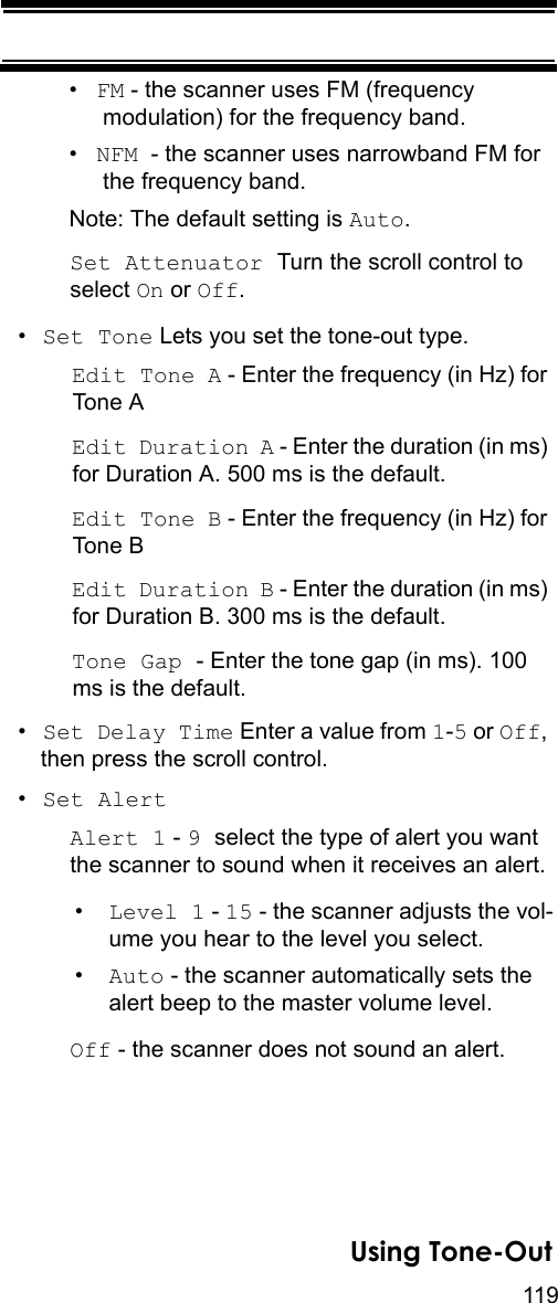 119Using Tone-Out•FM - the scanner uses FM (frequency modulation) for the frequency band.•NFM  - the scanner uses narrowband FM for the frequency band.Note: The default setting is Auto.Set Attenuator Turn the scroll control to select On or Off.•Set Tone Lets you set the tone-out type.Edit Tone A - Enter the frequency (in Hz) for Tone AEdit Duration A - Enter the duration (in ms) for Duration A. 500 ms is the default.Edit Tone B - Enter the frequency (in Hz) for Tone BEdit Duration B - Enter the duration (in ms) for Duration B. 300 ms is the default.Tone Gap - Enter the tone gap (in ms). 100 ms is the default.•Set Delay Time Enter a value from 1-5 or Off, then press the scroll control.•Set AlertAlert 1 - 9 select the type of alert you want the scanner to sound when it receives an alert.•Level 1 - 15 - the scanner adjusts the vol-ume you hear to the level you select.•Auto - the scanner automatically sets the alert beep to the master volume level.Off - the scanner does not sound an alert.