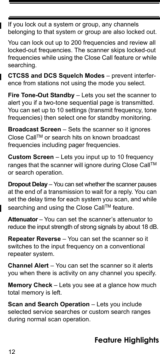 12Feature HighlightsIf you lock out a system or group, any channels belonging to that system or group are also locked out.You can lock out up to 200 frequencies and review all locked-out frequencies. The scanner skips locked-out frequencies while using the Close Call feature or while searching.CTCSS and DCS Squelch Modes – prevent interfer-ence from stations not using the mode you select.Fire Tone-Out Standby – Lets you set the scanner to alert you if a two-tone sequential page is transmitted. You can set up to 10 settings (transmit frequency, tone frequencies) then select one for standby monitoring.Broadcast Screen – Sets the scanner so it ignores Close CallTM or search hits on known broadcastfrequencies including pager frequencies.Custom Screen – Lets you input up to 10 frequency ranges that the scanner will ignore during Close CallTM or search operation.Dropout Delay – You can set whether the scanner pauses at the end of a transmission to wait for a reply. You can set the delay time for each system you scan, and while searching and using the Close CallTM feature.Attenuator – You can set the scanner’s attenuator to reduce the input strength of strong signals by about 18 dB.Repeater Reverse – You can set the scanner so it switches to the input frequency on a conventional repeater system.Channel Alert – You can set the scanner so it alerts you when there is activity on any channel you specify.Memory Check – Lets you see at a glance how much total memory is left.Scan and Search Operation – Lets you include selected service searches or custom search ranges during normal scan operation.