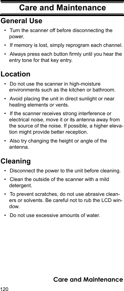 120Care and MaintenanceCare and Mainte-nanceGeneral Use• Turn the scanner off before disconnecting the power. • If memory is lost, simply reprogram each channel.• Always press each button firmly until you hear the entry tone for that key entry. Location• Do not use the scanner in high-moisture environments such as the kitchen or bathroom. • Avoid placing the unit in direct sunlight or near heating elements or vents. • If the scanner receives strong interference or electrical noise, move it or its antenna away from the source of the noise. If possible, a higher eleva-tion might provide better reception. • Also try changing the height or angle of the antenna. Cleaning• Disconnect the power to the unit before cleaning. • Clean the outside of the scanner with a mild detergent. • To prevent scratches, do not use abrasive clean-ers or solvents. Be careful not to rub the LCD win-dow. • Do not use excessive amounts of water. Care and Maintenance