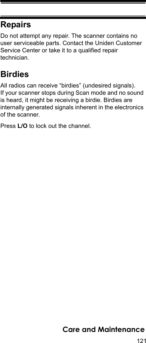 121Care and MaintenanceRepairsDo not attempt any repair. The scanner contains no user serviceable parts. Contact the Uniden Customer Service Center or take it to a qualified repair technician. BirdiesAll radios can receive “birdies” (undesired signals). If your scanner stops during Scan mode and no sound is heard, it might be receiving a birdie. Birdies are internally generated signals inherent in the electronics of the scanner. Press L/O to lock out the channel.
