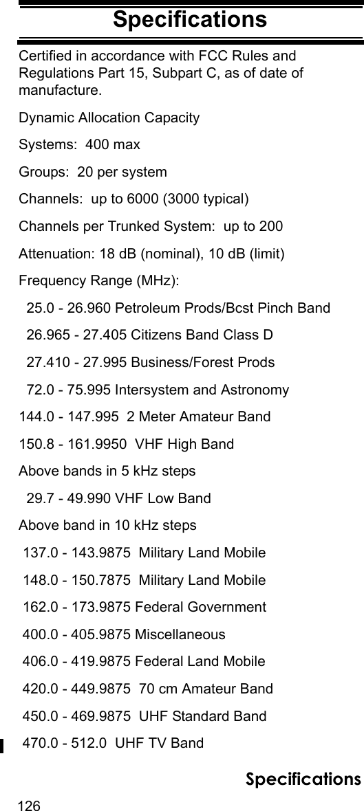 126SpecificationsSpecificationsCertified in accordance with FCC Rules and Regulations Part 15, Subpart C, as of date of manufacture.Dynamic Allocation CapacitySystems:  400 maxGroups:  20 per systemChannels:  up to 6000 (3000 typical)Channels per Trunked System:  up to 200Attenuation: 18 dB (nominal), 10 dB (limit)Frequency Range (MHz):  25.0 - 26.960 Petroleum Prods/Bcst Pinch Band  26.965 - 27.405 Citizens Band Class D  27.410 - 27.995 Business/Forest Prods  72.0 - 75.995 Intersystem and Astronomy144.0 - 147.995  2 Meter Amateur Band150.8 - 161.9950  VHF High BandAbove bands in 5 kHz steps   29.7 - 49.990 VHF Low BandAbove band in 10 kHz steps  137.0 - 143.9875  Military Land Mobile 148.0 - 150.7875  Military Land Mobile 162.0 - 173.9875 Federal Government 400.0 - 405.9875 Miscellaneous 406.0 - 419.9875 Federal Land Mobile 420.0 - 449.9875  70 cm Amateur Band 450.0 - 469.9875  UHF Standard Band 470.0 - 512.0  UHF TV BandSpecifications