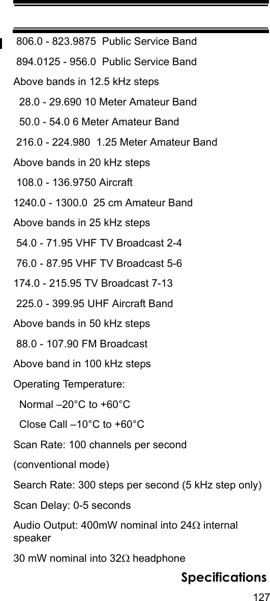 127Specifications 806.0 - 823.9875  Public Service Band 894.0125 - 956.0  Public Service BandAbove bands in 12.5 kHz steps   28.0 - 29.690 10 Meter Amateur Band  50.0 - 54.0 6 Meter Amateur Band 216.0 - 224.980  1.25 Meter Amateur BandAbove bands in 20 kHz steps  108.0 - 136.9750 Aircraft1240.0 - 1300.0  25 cm Amateur BandAbove bands in 25 kHz steps  54.0 - 71.95 VHF TV Broadcast 2-4 76.0 - 87.95 VHF TV Broadcast 5-6174.0 - 215.95 TV Broadcast 7-13 225.0 - 399.95 UHF Aircraft BandAbove bands in 50 kHz steps  88.0 - 107.90 FM BroadcastAbove band in 100 kHz steps Operating Temperature:  Normal –20°C to +60°C  Close Call –10°C to +60°CScan Rate: 100 channels per second(conventional mode) Search Rate: 300 steps per second (5 kHz step only)Scan Delay: 0-5 secondsAudio Output: 400mW nominal into 24Ω internal speaker30 mW nominal into 32Ω headphone