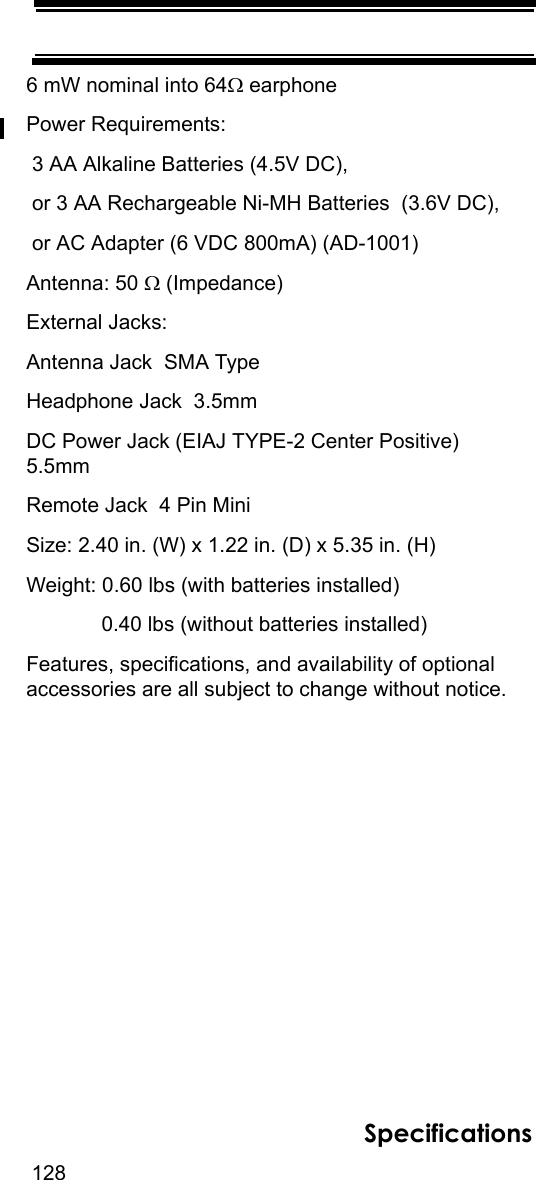 128Specifications6 mW nominal into 64Ω earphonePower Requirements: 3 AA Alkaline Batteries (4.5V DC), or 3 AA Rechargeable Ni-MH Batteries  (3.6V DC), or AC Adapter (6 VDC 800mA) (AD-1001)Antenna: 50 Ω (Impedance)External Jacks:Antenna Jack  SMA TypeHeadphone Jack  3.5mmDC Power Jack (EIAJ TYPE-2 Center Positive)  5.5mmRemote Jack  4 Pin MiniSize: 2.40 in. (W) x 1.22 in. (D) x 5.35 in. (H)Weight: 0.60 lbs (with batteries installed)             0.40 lbs (without batteries installed)Features, specifications, and availability of optional accessories are all subject to change without notice. 