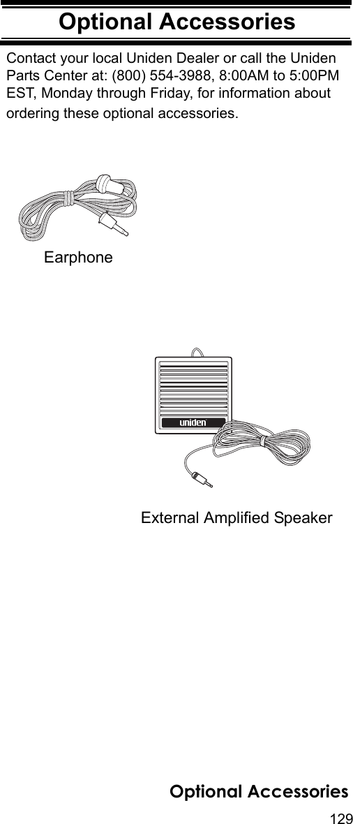 129Optional AccessoriesOptional AccessoriesContact your local Uniden Dealer or call the Uniden Parts Center at: (800) 554-3988, 8:00AM to 5:00PM EST, Monday through Friday, for information about ordering these optional accessories.External Amplified SpeakerEarphoneﬁOptional Accessories