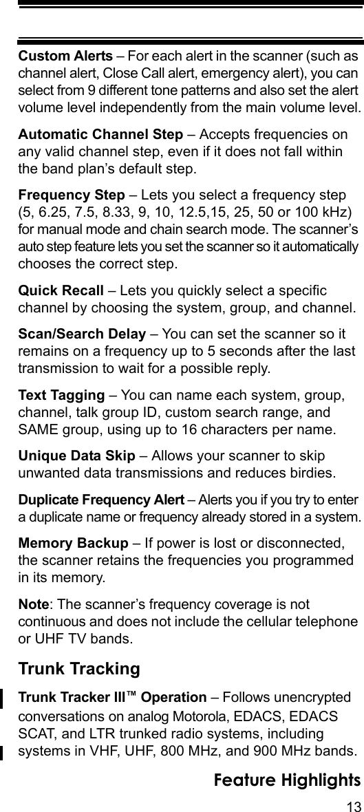 13Feature HighlightsCustom Alerts – For each alert in the scanner (such as channel alert, Close Call alert, emergency alert), you can select from 9 different tone patterns and also set the alert volume level independently from the main volume level.Automatic Channel Step – Accepts frequencies on any valid channel step, even if it does not fall within the band plan’s default step.Frequency Step – Lets you select a frequency step (5, 6.25, 7.5, 8.33, 9, 10, 12.5,15, 25, 50 or 100 kHz) for manual mode and chain search mode. The scanner’s auto step feature lets you set the scanner so it automatically chooses the correct step.Quick Recall – Lets you quickly select a specific channel by choosing the system, group, and channel.Scan/Search Delay – You can set the scanner so it remains on a frequency up to 5 seconds after the last transmission to wait for a possible reply. Text Tagging – You can name each system, group, channel, talk group ID, custom search range, and SAME group, using up to 16 characters per name.Unique Data Skip – Allows your scanner to skip unwanted data transmissions and reduces birdies. Duplicate Frequency Alert – Alerts you if you try to enter a duplicate name or frequency already stored in a system.Memory Backup – If power is lost or disconnected, the scanner retains the frequencies you programmed in its memory. Note: The scanner’s frequency coverage is not continuous and does not include the cellular telephone or UHF TV bands. Trunk TrackingTrunk Tracker III™ Operation – Follows unencrypted conversations on analog Motorola, EDACS, EDACS SCAT, and LTR trunked radio systems, including systems in VHF, UHF, 800 MHz, and 900 MHz bands. 