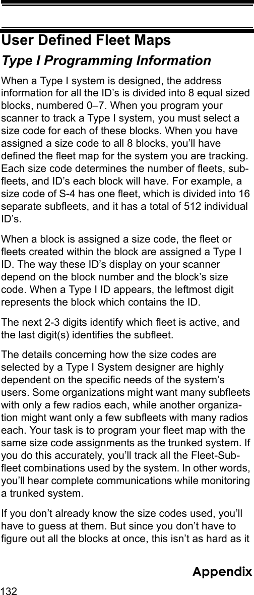 132AppendixUser Defined Fleet MapsType I Programming Information When a Type I system is designed, the address information for all the ID’s is divided into 8 equal sized blocks, numbered 0–7. When you program your scanner to track a Type I system, you must select a size code for each of these blocks. When you have assigned a size code to all 8 blocks, you’ll have defined the fleet map for the system you are tracking. Each size code determines the number of fleets, sub-fleets, and ID’s each block will have. For example, a size code of S-4 has one fleet, which is divided into 16 separate subfleets, and it has a total of 512 individual ID’s. When a block is assigned a size code, the fleet or fleets created within the block are assigned a Type I ID. The way these ID’s display on your scanner depend on the block number and the block’s size code. When a Type I ID appears, the leftmost digit represents the block which contains the ID. The next 2-3 digits identify which fleet is active, and the last digit(s) identifies the subfleet. The details concerning how the size codes are selected by a Type I System designer are highly dependent on the specific needs of the system’s users. Some organizations might want many subfleets with only a few radios each, while another organiza-tion might want only a few subfleets with many radios each. Your task is to program your fleet map with the same size code assignments as the trunked system. If you do this accurately, you’ll track all the Fleet-Sub-fleet combinations used by the system. In other words, you’ll hear complete communications while monitoring a trunked system. If you don’t already know the size codes used, you’ll have to guess at them. But since you don’t have to figure out all the blocks at once, this isn’t as hard as it 