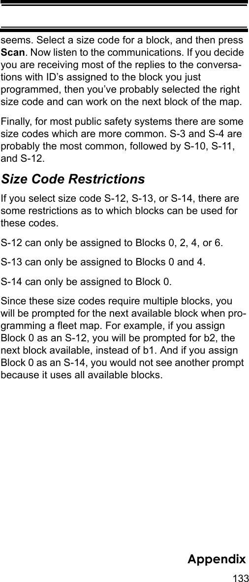 133Appendixseems. Select a size code for a block, and then press Scan. Now listen to the communications. If you decide you are receiving most of the replies to the conversa-tions with ID’s assigned to the block you just programmed, then you’ve probably selected the right size code and can work on the next block of the map. Finally, for most public safety systems there are some size codes which are more common. S-3 and S-4 are probably the most common, followed by S-10, S-11, and S-12. Size Code Restrictions If you select size code S-12, S-13, or S-14, there are some restrictions as to which blocks can be used for these codes. S-12 can only be assigned to Blocks 0, 2, 4, or 6. S-13 can only be assigned to Blocks 0 and 4. S-14 can only be assigned to Block 0. Since these size codes require multiple blocks, you will be prompted for the next available block when pro-gramming a fleet map. For example, if you assign Block 0 as an S-12, you will be prompted for b2, the next block available, instead of b1. And if you assign Block 0 as an S-14, you would not see another prompt because it uses all available blocks. 