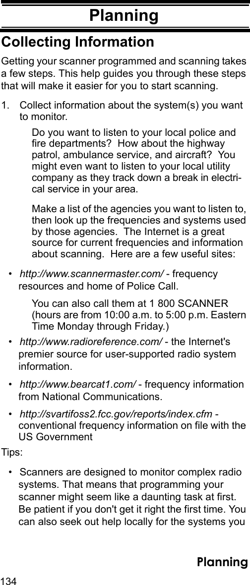 134PlanningPlanningCollecting InformationGetting your scanner programmed and scanning takes a few steps. This help guides you through these steps that will make it easier for you to start scanning. 1. Collect information about the system(s) you want to monitor. Do you want to listen to your local police and fire departments?  How about the highway patrol, ambulance service, and aircraft?  You might even want to listen to your local utility company as they track down a break in electri-cal service in your area.Make a list of the agencies you want to listen to, then look up the frequencies and systems used by those agencies.  The Internet is a great source for current frequencies and information about scanning.  Here are a few useful sites:•http://www.scannermaster.com/ - frequency resources and home of Police Call.You can also call them at 1 800 SCANNER (hours are from 10:00 a.m. to 5:00 p.m. Eastern Time Monday through Friday.)•http://www.radioreference.com/ - the Internet&apos;s premier source for user-supported radio system information.•http://www.bearcat1.com/ - frequency information from National Communications.•http://svartifoss2.fcc.gov/reports/index.cfm - conventional frequency information on file with the US GovernmentTips:• Scanners are designed to monitor complex radiosystems. That means that programming your scanner might seem like a daunting task at first. Be patient if you don&apos;t get it right the first time. You can also seek out help locally for the systems you Planning
