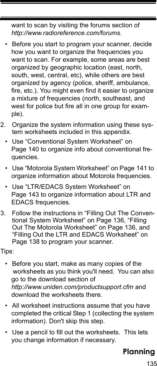 135Planningwant to scan by visiting the forums section of http://www.radioreference.com/forums.• Before you start to program your scanner, decide how you want to organize the frequencies you want to scan. For example, some areas are best organized by geographic location (east, north, south, west, central, etc), while others are best organized by agency (police, sheriff, ambulance, fire, etc.). You might even find it easier to organize a mixture of frequencies (north, southeast, and west for police but fire all in one group for exam-ple).2. Organize the system information using these sys-tem worksheets included in this appendix.• Use “Conventional System Worksheet” on Page 140 to organize info about conventional fre-quencies.• Use “Motorola System Worksheet” on Page 141 to organize information about Motorola frequencies.• Use “LTR/EDACS System Worksheet” on Page 143 to organize information about LTR and EDACS frequencies.3. Follow the instructions in “Filling Out The Conven-tional System Worksheet” on Page 136, “Filling Out The Motorola Worksheet” on Page 136, and “Filling Out the LTR and EDACS Worksheet” on Page 138 to program your scanner.Tips:• Before you start, make as many copies of the worksheets as you think you&apos;ll need.  You can also go to the download section of http://www.uniden.com/productsupport.cfm and download the worksheets there.• All worksheet instructions assume that you have completed the critical Step 1 (collecting the system information). Don&apos;t skip this step.• Use a pencil to fill out the worksheets.  This lets you change information if necessary.