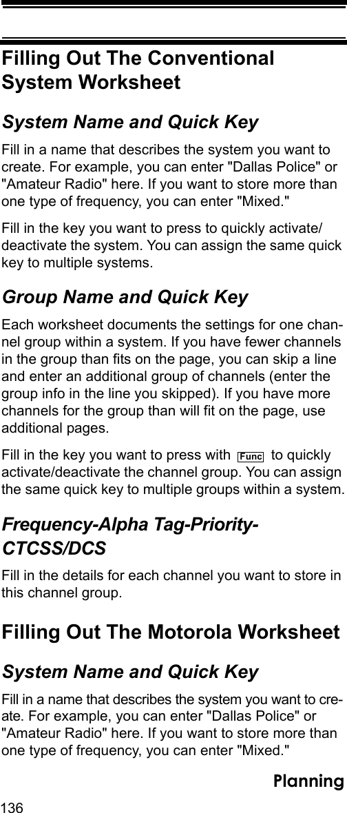 136PlanningFilling Out The ConventionalSystem WorksheetSystem Name and Quick KeyFill in a name that describes the system you want to create. For example, you can enter &quot;Dallas Police&quot; or &quot;Amateur Radio&quot; here. If you want to store more than one type of frequency, you can enter &quot;Mixed.&quot;Fill in the key you want to press to quickly activate/deactivate the system. You can assign the same quick key to multiple systems. Group Name and Quick KeyEach worksheet documents the settings for one chan-nel group within a system. If you have fewer channels in the group than fits on the page, you can skip a line and enter an additional group of channels (enter the group info in the line you skipped). If you have more channels for the group than will fit on the page, use additional pages.Fill in the key you want to press with   to quickly activate/deactivate the channel group. You can assign the same quick key to multiple groups within a system.Frequency-Alpha Tag-Priority-CTCSS/DCSFill in the details for each channel you want to store in this channel group. Filling Out The Motorola WorksheetSystem Name and Quick KeyFill in a name that describes the system you want to cre-ate. For example, you can enter &quot;Dallas Police&quot; or &quot;Amateur Radio&quot; here. If you want to store more than one type of frequency, you can enter &quot;Mixed.&quot;Func