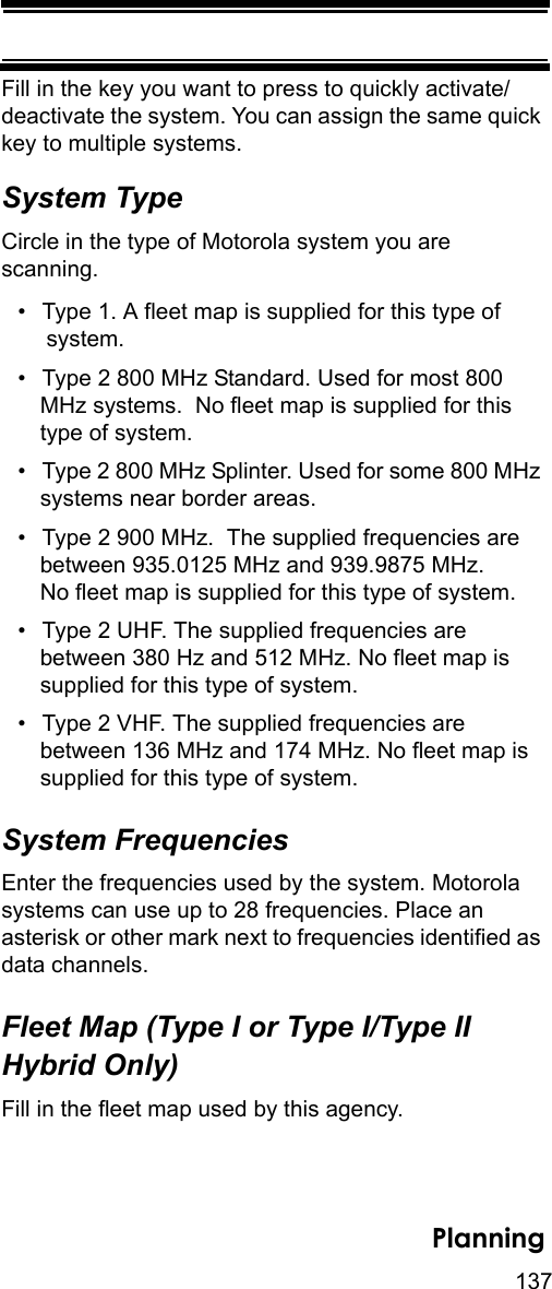 137PlanningFill in the key you want to press to quickly activate/deactivate the system. You can assign the same quick key to multiple systems. System TypeCircle in the type of Motorola system you are scanning.• Type 1. A fleet map is supplied for this type of system.• Type 2 800 MHz Standard. Used for most 800 MHz systems.  No fleet map is supplied for this type of system. • Type 2 800 MHz Splinter. Used for some 800 MHz systems near border areas.• Type 2 900 MHz.  The supplied frequencies are between 935.0125 MHz and 939.9875 MHz. No fleet map is supplied for this type of system.• Type 2 UHF. The supplied frequencies are between 380 Hz and 512 MHz. No fleet map is supplied for this type of system.• Type 2 VHF. The supplied frequencies are between 136 MHz and 174 MHz. No fleet map is supplied for this type of system. System FrequenciesEnter the frequencies used by the system. Motorola systems can use up to 28 frequencies. Place an asterisk or other mark next to frequencies identified as data channels.Fleet Map (Type I or Type I/Type II Hybrid Only)Fill in the fleet map used by this agency.