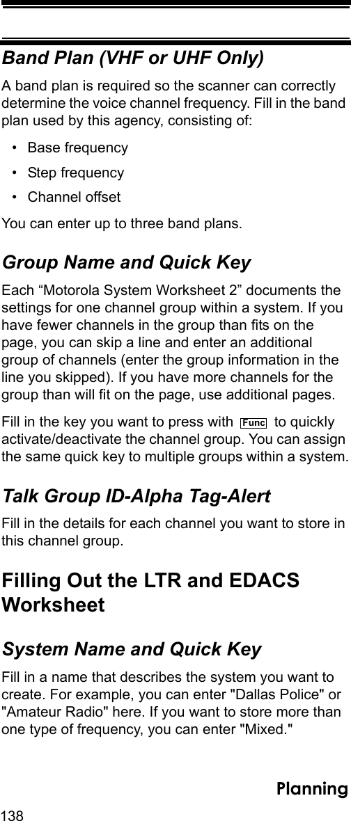 138PlanningBand Plan (VHF or UHF Only)A band plan is required so the scanner can correctly determine the voice channel frequency. Fill in the band plan used by this agency, consisting of:• Base frequency • Step frequency • Channel offset You can enter up to three band plans.Group Name and Quick KeyEach “Motorola System Worksheet 2” documents the settings for one channel group within a system. If you have fewer channels in the group than fits on the page, you can skip a line and enter an additional group of channels (enter the group information in the line you skipped). If you have more channels for the group than will fit on the page, use additional pages.Fill in the key you want to press with   to quickly activate/deactivate the channel group. You can assign the same quick key to multiple groups within a system.Talk Group ID-Alpha Tag-AlertFill in the details for each channel you want to store in this channel group. Filling Out the LTR and EDACSWorksheetSystem Name and Quick KeyFill in a name that describes the system you want to create. For example, you can enter &quot;Dallas Police&quot; or &quot;Amateur Radio&quot; here. If you want to store more than one type of frequency, you can enter &quot;Mixed.&quot;Func