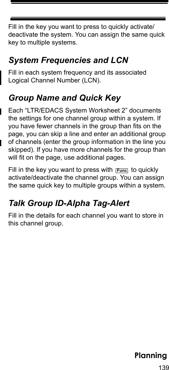 139PlanningFill in the key you want to press to quickly activate/deactivate the system. You can assign the same quick key to multiple systems. System Frequencies and LCNFill in each system frequency and its associated Logical Channel Number (LCN).Group Name and Quick KeyEach “LTR/EDACS System Worksheet 2” documents the settings for one channel group within a system. If you have fewer channels in the group than fits on the page, you can skip a line and enter an additional group of channels (enter the group information in the line you skipped). If you have more channels for the group than will fit on the page, use additional pages.Fill in the key you want to press with   to quickly activate/deactivate the channel group. You can assign the same quick key to multiple groups within a system.Talk Group ID-Alpha Tag-AlertFill in the details for each channel you want to store in this channel group. Func