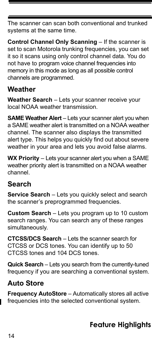 14Feature HighlightsThe scanner can scan both conventional and trunked systems at the same time.Control Channel Only Scanning – If the scanner is set to scan Motorola trunking frequencies, you can set it so it scans using only control channel data. You do not have to program voice channel frequencies into memory in this mode as long as all possible control channels are programmed.WeatherWeather Search – Lets your scanner receive your local NOAA weather transmission.SAME Weather Alert – Lets your scanner alert you when a SAME weather alert is transmitted on a NOAA weather channel. The scanner also displays the transmitted alert type. This helps you quickly find out about severe weather in your area and lets you avoid false alarms.WX Priority – Lets your scanner alert you when a SAME weather priority alert is transmitted on a NOAA weather channel.SearchService Search – Lets you quickly select and search the scanner’s preprogrammed frequencies.Custom Search – Lets you program up to 10 custom search ranges. You can search any of these ranges simultaneously.CTCSS/DCS Search – Lets the scanner search for CTCSS or DCS tones. You can identify up to 50 CTCSS tones and 104 DCS tones. Quick Search – Lets you search from the currently-tuned frequency if you are searching a conventional system.Auto StoreFrequency AutoStore – Automatically stores all active frequencies into the selected conventional system. 