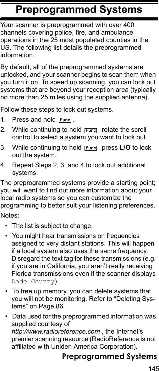 145Preprogrammed SystemsPreprogrammed SystemsYour scanner is preprogrammed with over 400 channels covering police, fire, and ambulance operations in the 25 most populated counties in the US. The following list details the preprogrammed information.By default, all of the preprogrammed systems are unlocked, and your scanner begins to scan them when you turn it on. To speed up scanning, you can lock out systems that are beyond your reception area (typically no more than 25 miles using the supplied antenna). Follow these steps to lock out systems.1. Press and hold  .2. While continuing to hold  , rotate the scroll control to select a system you want to lock out.3. While continuing to hold  , press L/O to lock out the system.4. Repeat Steps 2, 3, and 4 to lock out additional systems.The preprogrammed systems provide a starting point; you will want to find out more information about your local radio systems so you can customize the programming to better suit your listening preferences.Notes:• The list is subject to change.• You might hear transmissions on frequencies assigned to very distant stations. This will happen if a local system also uses the same frequency. Disregard the text tag for these transmissions (e.g. if you are in California, you aren’t really receiving Florida transmissions even if the scanner displays Dade County).• To free up memory, you can delete systems that you will not be monitoring. Refer to “Deleting Sys-tems” on Page 86.• Data used for the preprogrammed information was supplied courtesy of http://www.radioreference.com , the Internet’s premier scanning resource (RadioReference is not affiliated with Uniden America Corporation).FuncFuncFuncPreprogrammed Systems
