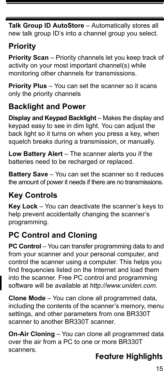 15Feature HighlightsTalk Group ID AutoStore – Automatically stores all new talk group ID’s into a channel group you select. PriorityPriority Scan – Priority channels let you keep track of activity on your most important channel(s) while monitoring other channels for transmissions. Priority Plus – You can set the scanner so it scans only the priority channels Backlight and PowerDisplay and Keypad Backlight – Makes the display and keypad easy to see in dim light. You can adjust the back light so it turns on when you press a key, when squelch breaks during a transmission, or manually.Low Battery Alert – The scanner alerts you if the batteries need to be recharged or replaced.Battery Save – You can set the scanner so it reduces the amount of power it needs if there are no transmissions.Key ControlsKey Lock – You can deactivate the scanner’s keys to help prevent accidentally changing the scanner’s programming.PC Control and CloningPC Control – You can transfer programming data to and from your scanner and your personal computer, and control the scanner using a computer. This helps you find frequencies listed on the Internet and load them into the scanner. Free PC control and programming software will be available at http://www.uniden.com.Clone Mode – You can clone all programmed data, including the contents of the scanner’s memory, menu settings, and other parameters from one BR330T scanner to another BR330T scanner.On-Air Cloning – You can clone all programmed data over the air from a PC to one or more BR330T scanners.