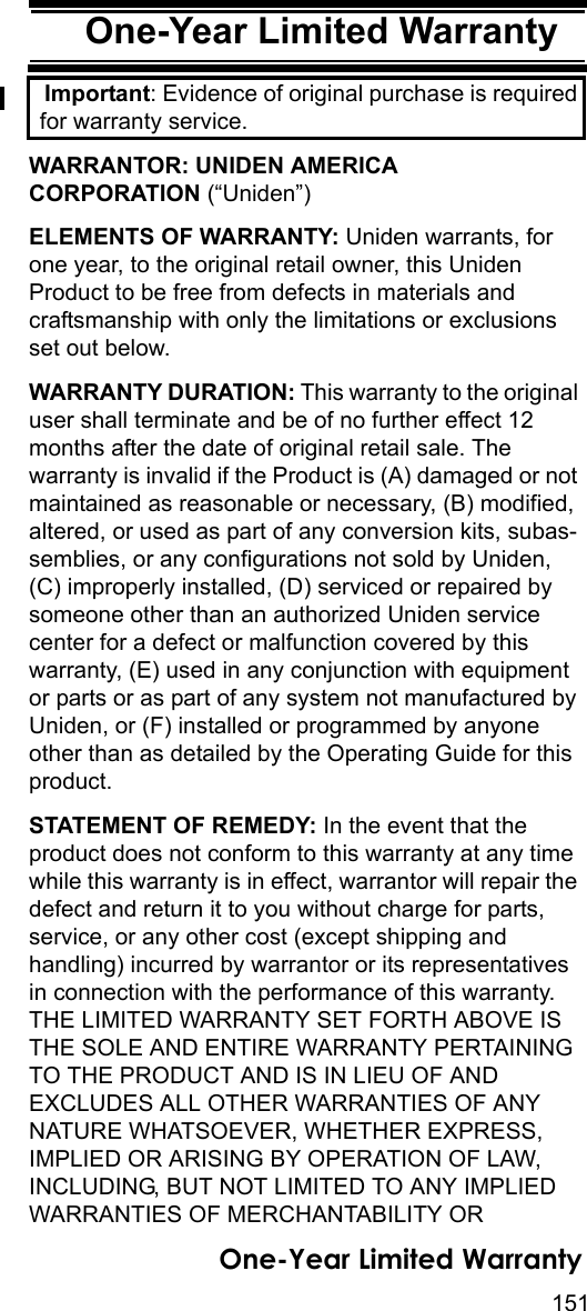 151One-Year Limited WarrantyOne-Year Limited WarrantyImportant: Evidence of original purchase is required for warranty service. WARRANTOR: UNIDEN AMERICA CORPORATION (“Uniden”) ELEMENTS OF WARRANTY: Uniden warrants, for one year, to the original retail owner, this Uniden Product to be free from defects in materials and craftsmanship with only the limitations or exclusions set out below. WARRANTY DURATION: This warranty to the original user shall terminate and be of no further effect 12 months after the date of original retail sale. The warranty is invalid if the Product is (A) damaged or not maintained as reasonable or necessary, (B) modified, altered, or used as part of any conversion kits, subas-semblies, or any configurations not sold by Uniden, (C) improperly installed, (D) serviced or repaired by someone other than an authorized Uniden service center for a defect or malfunction covered by this warranty, (E) used in any conjunction with equipment or parts or as part of any system not manufactured by Uniden, or (F) installed or programmed by anyone other than as detailed by the Operating Guide for this product. STATEMENT OF REMEDY: In the event that the product does not conform to this warranty at any time while this warranty is in effect, warrantor will repair the defect and return it to you without charge for parts, service, or any other cost (except shipping and handling) incurred by warrantor or its representatives in connection with the performance of this warranty. THE LIMITED WARRANTY SET FORTH ABOVE IS THE SOLE AND ENTIRE WARRANTY PERTAINING TO THE PRODUCT AND IS IN LIEU OF AND EXCLUDES ALL OTHER WARRANTIES OF ANY NATURE WHATSOEVER, WHETHER EXPRESS, IMPLIED OR ARISING BY OPERATION OF LAW, INCLUDING, BUT NOT LIMITED TO ANY IMPLIED WARRANTIES OF MERCHANTABILITY OR One-Year Limited Warranty