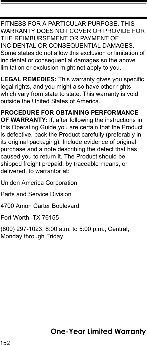 152One-Year Limited WarrantyFITNESS FOR A PARTICULAR PURPOSE. THIS WARRANTY DOES NOT COVER OR PROVIDE FOR THE REIMBURSEMENT OR PAYMENT OF INCIDENTAL OR CONSEQUENTIAL DAMAGES. Some states do not allow this exclusion or limitation of incidental or consequential damages so the above limitation or exclusion might not apply to you. LEGAL REMEDIES: This warranty gives you specific legal rights, and you might also have other rights which vary from state to state. This warranty is void outside the United States of America. PROCEDURE FOR OBTAINING PERFORMANCE OF WARRANTY: If, after following the instructions in this Operating Guide you are certain that the Product is defective, pack the Product carefully (preferably in its original packaging). Include evidence of original purchase and a note describing the defect that has caused you to return it. The Product should be shipped freight prepaid, by traceable means, or delivered, to warrantor at: Uniden America Corporation Parts and Service Division 4700 Amon Carter Boulevard Fort Worth, TX 76155 (800) 297-1023, 8:00 a.m. to 5:00 p.m., Central, Monday through Friday 