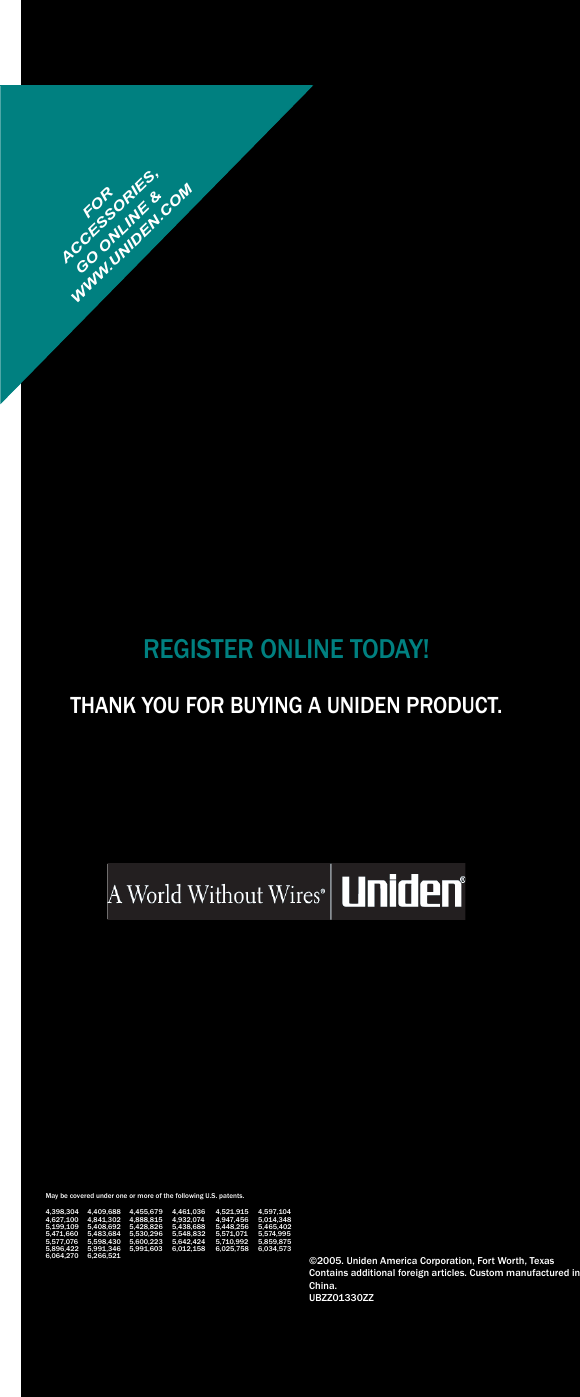 REGISTER ONLINE TODAY!THANK YOU FOR BUYING A UNIDEN PRODUCT.May be covered under one or more of the following U.S. patents.4,398,304 4,409,688 4,455,679 4,461,036 4,521,915 4,597,1044,627,100 4,841,302 4,888,815 4,932,074 4,947,456 5,014,3485,199,109 5,408,692 5,428,826 5,438,688 5,448,256 5,465,4025,471,660 5,483,684 5,530,296 5,548,832 5,571,071 5,574,9955,577,076 5,598,430 5,600,223 5,642,424 5,710,992 5,859,8755,896,422 5,991,346 5,991,603 6,012,158 6,025,758 6,034,5736,064,270 6,266,521 ©2005. Uniden America Corporation, Fort Worth, TexasContains additional foreign articles. Custom manufactured in China.UBZZ01330ZZFORWWW.UNIDEN.COM ACCESSORIES,GO ONLINE &amp;