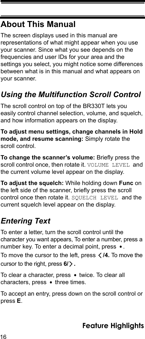 16Feature HighlightsAbout This ManualThe screen displays used in this manual are representations of what might appear when you use your scanner. Since what you see depends on the frequencies and user IDs for your area and the settings you select, you might notice some differences between what is in this manual and what appears on your scanner. Using the Multifunction Scroll ControlThe scroll control on top of the BR330T lets you easily control channel selection, volume, and squelch, and how information appears on the display.To adjust menu settings, change channels in Hold mode, and resume scanning: Simply rotate the scroll control.To change the scanner’s volume: Briefly press the scroll control once, then rotate it. VOLUME LEVEL and the current volume level appear on the display.To adjust the squelch: While holding down Func on the left side of the scanner, briefly press the scroll control once then rotate it. SQUELCH LEVEL and the current squelch level appear on the display.Entering TextTo enter a letter, turn the scroll control until the character you want appears, To enter a number, press a number key. To enter a decimal point, press  . To move the cursor to the left, press  /4. To move the cursor to the right, press 6/ .To clear a character, press   twice. To clear all characters, press   three times.To accept an entry, press down on the scroll control or press E.