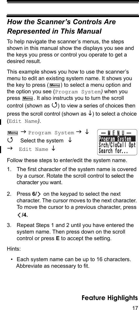 17Feature HighlightsHow the Scanner’s Controls Are Represented in This ManualTo help navigate the scanner’s menus, the steps shown in this manual show the displays you see and the keys you press or control you operate to get a desired result.This example shows you how to use the scanner’s menu to edit an existing system name. It shows you the key to press ( ) to select a menu option and the option you see (Program System) when you press  . It also instructs you to turn the scroll control (shown as ) to view a series of choices then press the scroll control (shown as ) to select a choice (Edit Name).  Program System   Select the system    Edit Name  Follow these steps to enter/edit the system name.1. The first character of the system name is covered by a cursor. Rotate the scroll control to select the character you want.2. Press 6/  on the keypad to select the next character. The cursor moves to the next character. To move the cursor to a previous character, press /4.3. Repeat Steps 1 and 2 until you have entered thesystem name. Then press down on the scroll control or press E to accept the setting.Hints:• Each system name can be up to 16 characters. Abbreviate as necessary to fit.MenuMenuMenu