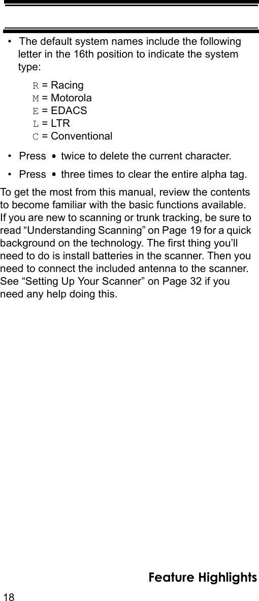 18Feature Highlights• The default system names include the following letter in the 16th position to indicate the system type: R = RacingM = MotorolaE = EDACSL = LTRC = Conventional• Press   twice to delete the current character.• Press   three times to clear the entire alpha tag.To get the most from this manual, review the contents to become familiar with the basic functions available. If you are new to scanning or trunk tracking, be sure to read “Understanding Scanning” on Page 19 for a quick background on the technology. The first thing you’ll need to do is install batteries in the scanner. Then you need to connect the included antenna to the scanner. See “Setting Up Your Scanner” on Page 32 if you need any help doing this.