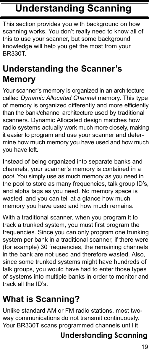19Understanding ScanningUnderstanding ScanningThis section provides you with background on how scanning works. You don’t really need to know all of this to use your scanner, but some background knowledge will help you get the most from your BR330T. Understanding the Scanner’s MemoryYour scanner’s memory is organized in an architecture called Dynamic Allocated Channel memory. This type of memory is organized differently and more efficiently than the bank/channel architecture used by traditional scanners. Dynamic Allocated design matches how radio systems actually work much more closely, making it easier to program and use your scanner and deter-mine how much memory you have used and how much you have left.Instead of being organized into separate banks and channels, your scanner’s memory is contained in a pool. You simply use as much memory as you need in the pool to store as many frequencies, talk group ID’s, and alpha tags as you need. No memory space is wasted, and you can tell at a glance how much memory you have used and how much remains.With a traditional scanner, when you program it to track a trunked system, you must first program the frequencies. Since you can only program one trunking system per bank in a traditional scanner, if there were (for example) 30 frequencies, the remaining channels in the bank are not used and therefore wasted. Also, since some trunked systems might have hundreds of talk groups, you would have had to enter those types of systems into multiple banks in order to monitor and track all the ID’s.What is Scanning?Unlike standard AM or FM radio stations, most two-way communications do not transmit continuously. Your BR330T scans programmed channels until it Understanding Scanning
