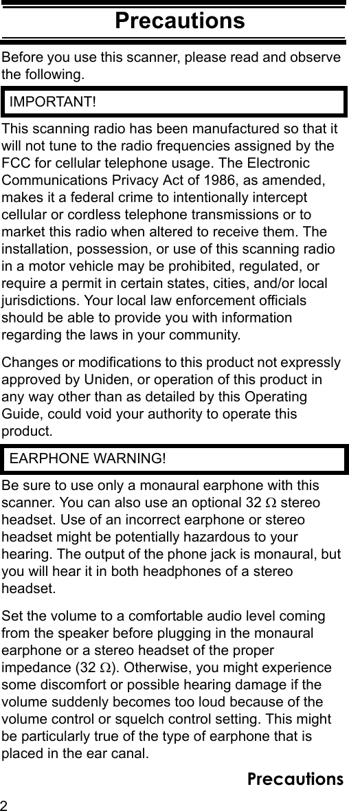 2PrecautionsPrecautionsBefore you use this scanner, please read and observe the following.  IMPORTANT!This scanning radio has been manufactured so that it will not tune to the radio frequencies assigned by the FCC for cellular telephone usage. The Electronic Communications Privacy Act of 1986, as amended, makes it a federal crime to intentionally intercept cellular or cordless telephone transmissions or to market this radio when altered to receive them. The installation, possession, or use of this scanning radio in a motor vehicle may be prohibited, regulated, or require a permit in certain states, cities, and/or local jurisdictions. Your local law enforcement officials should be able to provide you with information regarding the laws in your community. Changes or modifications to this product not expressly approved by Uniden, or operation of this product in any way other than as detailed by this Operating Guide, could void your authority to operate this product.  EARPHONE WARNING!Be sure to use only a monaural earphone with this scanner. You can also use an optional 32 Ω stereo headset. Use of an incorrect earphone or stereo headset might be potentially hazardous to your hearing. The output of the phone jack is monaural, but you will hear it in both headphones of a stereo headset. Set the volume to a comfortable audio level coming from the speaker before plugging in the monaural earphone or a stereo headset of the proper impedance (32 Ω). Otherwise, you might experience some discomfort or possible hearing damage if the volume suddenly becomes too loud because of the volume control or squelch control setting. This might be particularly true of the type of earphone that is placed in the ear canal. Precautions