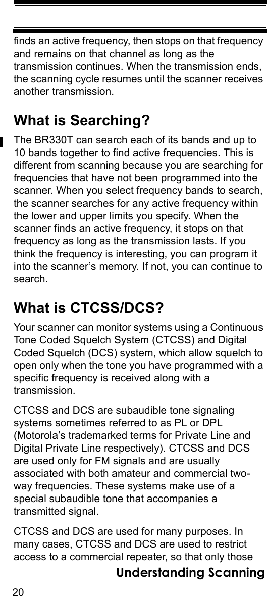 20Understanding Scanningfinds an active frequency, then stops on that frequency and remains on that channel as long as the transmission continues. When the transmission ends, the scanning cycle resumes until the scanner receives another transmission. What is Searching?The BR330T can search each of its bands and up to 10 bands together to find active frequencies. This is different from scanning because you are searching for frequencies that have not been programmed into the scanner. When you select frequency bands to search, the scanner searches for any active frequency within the lower and upper limits you specify. When the scanner finds an active frequency, it stops on that frequency as long as the transmission lasts. If you think the frequency is interesting, you can program it into the scanner’s memory. If not, you can continue to search.What is CTCSS/DCS?Your scanner can monitor systems using a Continuous Tone Coded Squelch System (CTCSS) and Digital Coded Squelch (DCS) system, which allow squelch to open only when the tone you have programmed with a specific frequency is received along with a transmission. CTCSS and DCS are subaudible tone signalingsystems sometimes referred to as PL or DPL (Motorola’s trademarked terms for Private Line and Digital Private Line respectively). CTCSS and DCS are used only for FM signals and are usually associated with both amateur and commercial two-way frequencies. These systems make use of a special subaudible tone that accompanies a transmitted signal.CTCSS and DCS are used for many purposes. In many cases, CTCSS and DCS are used to restrict access to a commercial repeater, so that only those 