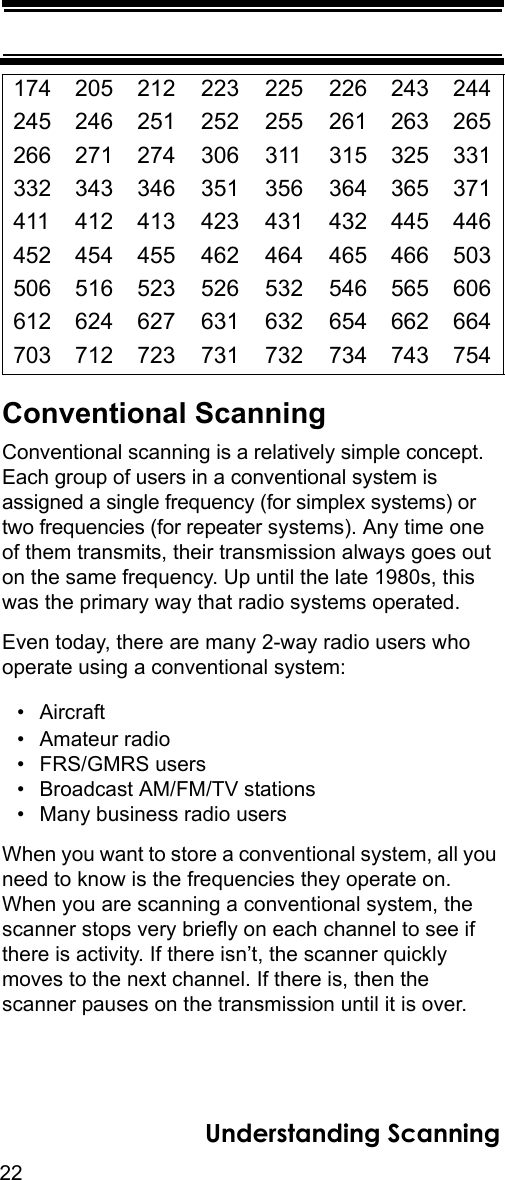 22Understanding ScanningConventional ScanningConventional scanning is a relatively simple concept. Each group of users in a conventional system is assigned a single frequency (for simplex systems) or two frequencies (for repeater systems). Any time one of them transmits, their transmission always goes out on the same frequency. Up until the late 1980s, this was the primary way that radio systems operated. Even today, there are many 2-way radio users who operate using a conventional system: •Aircraft• Amateur radio • FRS/GMRS users • Broadcast AM/FM/TV stations • Many business radio users When you want to store a conventional system, all you need to know is the frequencies they operate on. When you are scanning a conventional system, the scanner stops very briefly on each channel to see if there is activity. If there isn’t, the scanner quickly moves to the next channel. If there is, then the scanner pauses on the transmission until it is over. 174 205 212 223 225 226 243 244245 246 251 252 255 261 263 265266 271 274 306 311 315 325 331332 343 346 351 356 364 365 371411 412 413 423 431 432 445 446452 454 455 462 464 465 466 503506 516 523 526 532 546 565 606612 624 627 631 632 654 662 664703 712 723 731 732 734 743 754