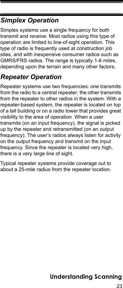 23Understanding ScanningSimplex OperationSimplex systems use a single frequency for both transmit and receive. Most radios using this type of operation are limited to line-of-sight operation. This type of radio is frequently used at construction job sites, and with inexpensive consumer radios such as GMRS/FRS radios. The range is typically 1-8 miles, depending upon the terrain and many other factors. Repeater OperationRepeater systems use two frequencies: one transmits from the radio to a central repeater; the other transmits from the repeater to other radios in the system. With a repeater-based system, the repeater is located on top of a tall building or on a radio tower that provides great visibility to the area of operation. When a user transmits (on an input frequency), the signal is picked up by the repeater and retransmitted (on an output frequency). The user’s radios always listen for activity on the output frequency and transmit on the input frequency. Since the repeater is located very high, there is a very large line of sight. Typical repeater systems provide coverage out to about a 25-mile radius from the repeater location. 