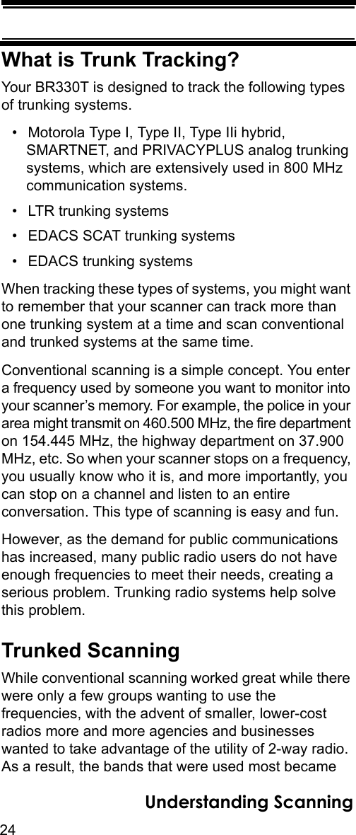 24Understanding ScanningWhat is Trunk Tracking?Your BR330T is designed to track the following types of trunking systems.• Motorola Type I, Type II, Type IIi hybrid, SMARTNET, and PRIVACYPLUS analog trunking systems, which are extensively used in 800 MHz communication systems. • LTR trunking systems• EDACS SCAT trunking systems• EDACS trunking systemsWhen tracking these types of systems, you might want to remember that your scanner can track more than one trunking system at a time and scan conventional and trunked systems at the same time. Conventional scanning is a simple concept. You enter a frequency used by someone you want to monitor into your scanner’s memory. For example, the police in your area might transmit on 460.500 MHz, the fire department on 154.445 MHz, the highway department on 37.900 MHz, etc. So when your scanner stops on a frequency, you usually know who it is, and more importantly, you can stop on a channel and listen to an entire conversation. This type of scanning is easy and fun. However, as the demand for public communications has increased, many public radio users do not have enough frequencies to meet their needs, creating a serious problem. Trunking radio systems help solve this problem. Trunked ScanningWhile conventional scanning worked great while there were only a few groups wanting to use the frequencies, with the advent of smaller, lower-cost radios more and more agencies and businesses wanted to take advantage of the utility of 2-way radio. As a result, the bands that were used most became 