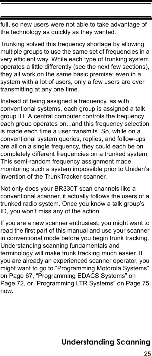 25Understanding Scanningfull, so new users were not able to take advantage of the technology as quickly as they wanted. Trunking solved this frequency shortage by allowing multiple groups to use the same set of frequencies in a very efficient way. While each type of trunking system operates a little differently (see the next few sections), they all work on the same basic premise: even in a system with a lot of users, only a few users are ever transmitting at any one time. Instead of being assigned a frequency, as with conventional systems, each group is assigned a talk group ID. A central computer controls the frequency each group operates on...and this frequency selection is made each time a user transmits. So, while on a conventional system queries, replies, and follow-ups are all on a single frequency, they could each be on completely different frequencies on a trunked system. This semi-random frequency assignment made monitoring such a system impossible prior to Uniden’s invention of the TrunkTracker scanner. Not only does your BR330T scan channels like a conventional scanner, it actually follows the users of a trunked radio system. Once you know a talk group’s ID, you won’t miss any of the action. If you are a new scanner enthusiast, you might want to read the first part of this manual and use your scanner in conventional mode before you begin trunk tracking. Understanding scanning fundamentals and terminology will make trunk tracking much easier. If you are already an experienced scanner operator, you might want to go to “Programming Motorola Systems” on Page 67, “Programming EDACS Systems” on Page 72, or “Programming LTR Systems” on Page 75 now.