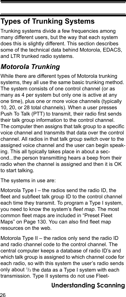 26Understanding ScanningTypes of Trunking SystemsTrunking systems divide a few frequencies among many different users, but the way that each system does this is slightly different. This section describes some of the technical data behind Motorola, EDACS, and LTR trunked radio systems.Motorola TrunkingWhile there are different types of Motorola trunking systems, they all use the same basic trunking method. The system consists of one control channel (or as many as 4 per system but only one is active at any one time), plus one or more voice channels (typically 10, 20, or 28 total channels). When a user presses Push To Talk (PTT) to transmit, their radio first sends their talk group information to the control channel. The computer then assigns that talk group to a specific voice channel and transmits that data over the control channel. All radios in that talk group switch over to the assigned voice channel and the user can begin speak-ing. This all typically takes place in about a sec-ond...the person transmitting hears a beep from their radio when the channel is assigned and then it is OK to start talking. The systems in use are: Motorola Type I – the radios send the radio ID, the fleet and subfleet talk group ID to the control channel each time they transmit. To program a Type I system, you need to know the system’s fleet map. The most common fleet maps are included in “Preset Fleet Maps” on Page 130. You can also find fleet map resources on the web. Motorola Type II – the radios only send the radio ID and radio channel code to the control channel. The central computer keeps a database of radio ID’s and which talk group is assigned to which channel code for each radio, so with this system the user’s radio sends only about 1/3 the data as a Type I system with each transmission. Type II systems do not use Fleet-