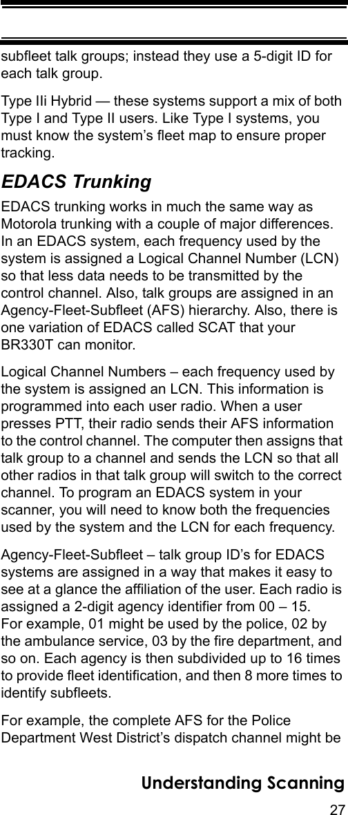 27Understanding Scanningsubfleet talk groups; instead they use a 5-digit ID for each talk group. Type IIi Hybrid — these systems support a mix of both Type I and Type II users. Like Type I systems, you must know the system’s fleet map to ensure proper tracking.EDACS TrunkingEDACS trunking works in much the same way as Motorola trunking with a couple of major differences.In an EDACS system, each frequency used by the system is assigned a Logical Channel Number (LCN) so that less data needs to be transmitted by the control channel. Also, talk groups are assigned in an Agency-Fleet-Subfleet (AFS) hierarchy. Also, there is one variation of EDACS called SCAT that your BR330T can monitor. Logical Channel Numbers – each frequency used by the system is assigned an LCN. This information is programmed into each user radio. When a user presses PTT, their radio sends their AFS information to the control channel. The computer then assigns that talk group to a channel and sends the LCN so that all other radios in that talk group will switch to the correct channel. To program an EDACS system in your scanner, you will need to know both the frequencies used by the system and the LCN for each frequency. Agency-Fleet-Subfleet – talk group ID’s for EDACS systems are assigned in a way that makes it easy to see at a glance the affiliation of the user. Each radio is assigned a 2-digit agency identifier from 00 – 15. For example, 01 might be used by the police, 02 by the ambulance service, 03 by the fire department, and so on. Each agency is then subdivided up to 16 times to provide fleet identification, and then 8 more times to identify subfleets. For example, the complete AFS for the Police Department West District’s dispatch channel might be 