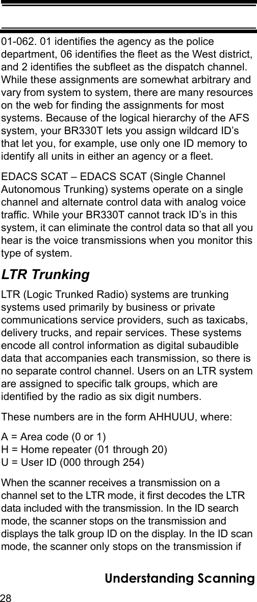 28Understanding Scanning01-062. 01 identifies the agency as the police department, 06 identifies the fleet as the West district, and 2 identifies the subfleet as the dispatch channel. While these assignments are somewhat arbitrary and vary from system to system, there are many resources on the web for finding the assignments for most systems. Because of the logical hierarchy of the AFS system, your BR330T lets you assign wildcard ID’s that let you, for example, use only one ID memory to identify all units in either an agency or a fleet.EDACS SCAT – EDACS SCAT (Single Channel Autonomous Trunking) systems operate on a single channel and alternate control data with analog voice traffic. While your BR330T cannot track ID’s in this system, it can eliminate the control data so that all you hear is the voice transmissions when you monitor this type of system. LTR TrunkingLTR (Logic Trunked Radio) systems are trunking systems used primarily by business or private communications service providers, such as taxicabs, delivery trucks, and repair services. These systems encode all control information as digital subaudible data that accompanies each transmission, so there is no separate control channel. Users on an LTR system are assigned to specific talk groups, which are identified by the radio as six digit numbers. These numbers are in the form AHHUUU, where: A = Area code (0 or 1) H = Home repeater (01 through 20) U = User ID (000 through 254) When the scanner receives a transmission on a channel set to the LTR mode, it first decodes the LTR data included with the transmission. In the ID search mode, the scanner stops on the transmission and displays the talk group ID on the display. In the ID scan mode, the scanner only stops on the transmission if 