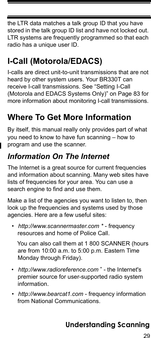 29Understanding Scanningthe LTR data matches a talk group ID that you have stored in the talk group ID list and have not locked out. LTR systems are frequently programmed so that each radio has a unique user ID.I-Call (Motorola/EDACS)I-calls are direct unit-to-unit transmissions that are not heard by other system users. Your BR330T can receive I-call transmissions. See “Setting I-Call (Motorola and EDACS Systems Only)” on Page 83 for more information about monitoring I-call transmissions.Where To Get More InformationBy itself, this manual really only provides part of what you need to know to have fun scanning – how to program and use the scanner. Information On The InternetThe Internet is a great source for current frequencies and information about scanning. Many web sites have lists of frequencies for your area. You can use a search engine to find and use them. Make a list of the agencies you want to listen to, then look up the frequencies and systems used by those agencies. Here are a few useful sites:•http://www.scannermaster.com * - frequency resources and home of Police Call.You can also call them at 1 800 SCANNER (hours are from 10:00 a.m. to 5:00 p.m. Eastern Time Monday through Friday).•http://www.radioreference.com * - the Internet&apos;s premier source for user-supported radio systeminformation.•http://www.bearcat1.com - frequency information from National Communications.