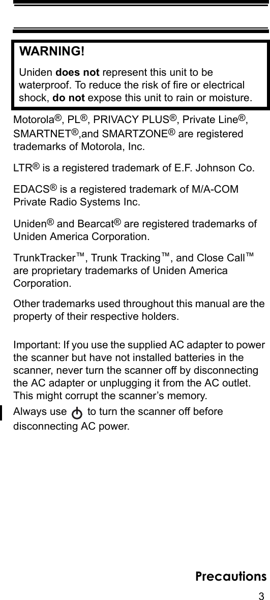 3PrecautionsWARNING! Uniden does not represent this unit to be waterproof. To reduce the risk of fire or electrical shock, do not expose this unit to rain or moisture. Motorola®, PL®, PRIVACY PLUS®, Private Line®, SMARTNET®,and SMARTZONE® are registered trademarks of Motorola, Inc.LTR® is a registered trademark of E.F. Johnson Co.EDACS® is a registered trademark of M/A-COM Private Radio Systems Inc.Uniden® and Bearcat® are registered trademarks of Uniden America Corporation.TrunkTracker™, Trunk Tracking™, and Close Call™ are proprietary trademarks of Uniden America Corporation.Other trademarks used throughout this manual are the property of their respective holders.Important: If you use the supplied AC adapter to power the scanner but have not installed batteries in the scanner, never turn the scanner off by disconnecting the AC adapter or unplugging it from the AC outlet. This might corrupt the scanner’s memory.Always use   to turn the scanner off before disconnecting AC power.