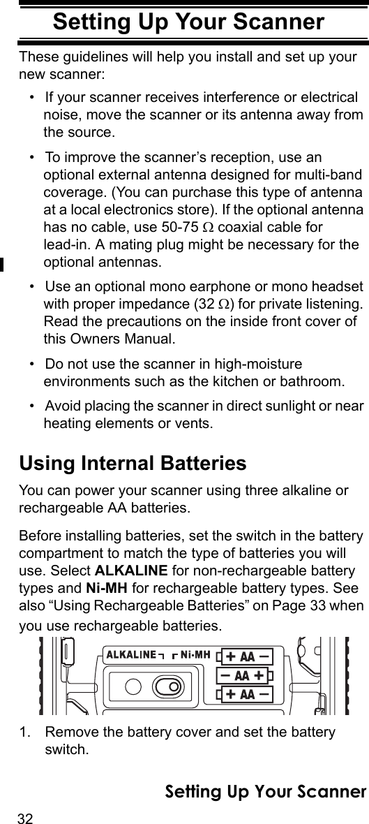 32Setting Up Your ScannerSetting Up Your ScannerThese guidelines will help you install and set up your new scanner: • If your scanner receives interference or electrical noise, move the scanner or its antenna away from the source.• To improve the scanner’s reception, use an optional external antenna designed for multi-band coverage. (You can purchase this type of antenna at a local electronics store). If the optional antenna has no cable, use 50-75 Ω coaxial cable for lead-in. A mating plug might be necessary for the optional antennas. • Use an optional mono earphone or mono headset with proper impedance (32 Ω) for private listening. Read the precautions on the inside front cover of this Owners Manual. • Do not use the scanner in high-moisture environments such as the kitchen or bathroom. • Avoid placing the scanner in direct sunlight or near heating elements or vents. Using Internal BatteriesYou can power your scanner using three alkaline or rechargeable AA batteries.Before installing batteries, set the switch in the battery compartment to match the type of batteries you will use. Select ALKALINE for non-rechargeable battery types and Ni-MH for rechargeable battery types. See also “Using Rechargeable Batteries” on Page 33 when you use rechargeable batteries.1. Remove the battery cover and set the battery switch.Setting Up Your Scanner